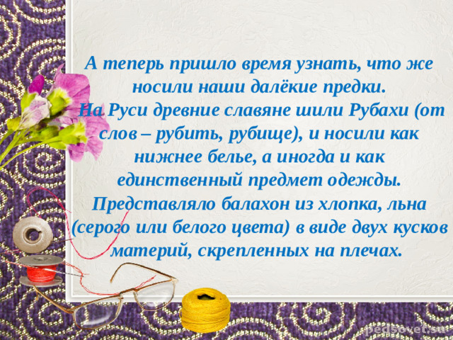 А теперь пришло время узнать, что же носили наши далёкие предки.  На Руси древние славяне шили Рубахи (от слов – рубить, рубище), и носили как нижнее белье, а иногда и как единственный предмет одежды. Представляло балахон из хлопка, льна (серого или белого цвета) в виде двух кусков материй, скрепленных на плечах.