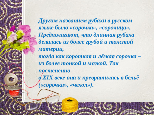 Другим названием рубахи в русском языке было «сорочка», «сорочица».  Предполагают, что длинная рубаха делалась из более грубой и толстой материи,  тогда как короткая и лёгкая сорочка – из более тонкой и мягкой. Так постепенно  в XIX веке она и превратилась в бельё («сорочка», «чехол»).