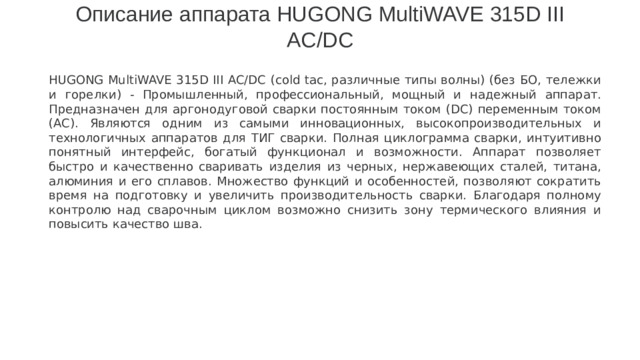 Описание аппарата HUGONG MultiWAVE 315D III AC/DC   HUGONG MultiWAVE 315D III AC/DC (cold tac, различные типы волны) (без БО, тележки и горелки) - Промышленный, профессиональный, мощный и надежный аппарат. Предназначен для аргонодуговой сварки постоянным током (DC) переменным током (AC). Являются одним из самыми инновационных, высокопроизводительных и технологичных аппаратов для ТИГ сварки. Полная циклограмма сварки, интуитивно понятный интерфейс, богатый функционал и возможности. Аппарат позволяет быстро и качественно сваривать изделия из черных, нержавеющих сталей, титана, алюминия и его сплавов. Множество функций и особенностей, позволяют сократить время на подготовку и увеличить производительность сварки. Благодаря полному контролю над сварочным циклом возможно снизить зону термического влияния и повысить качество шва.