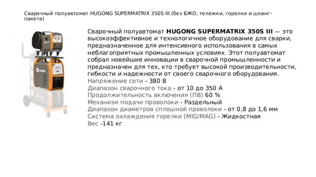 Сварочный полуавтомат HUGONG SUPERMATRIX 350S III (без БЖО, тележки, горелки и шланг-пакета)   Сварочный полуавтомат  HUGONG SUPERMATRIX 350S III  — это высокоэффективное и технологичное оборудование для сварки, предназначенное для интенсивного использования в самых неблагоприятных промышленных условиях. Этот полуавтомат собрал новейшие инновации в сварочной промышленности и предназначен для тех, кто требует высокой производительности, гибкости и надежности от своего сварочного оборудования. Напряжение сети - 380 В Диапазон сварочного тока - от 10 до 350 А Продолжительность включения (ПВ) 60 % Механизм подачи проволоки - Раздельный Диапазон диаметров сплошной проволоки - от 0,8 до 1,6 мм Система охлаждения горелки (MIG/MAG) - Жидкостная Вес -141 кг