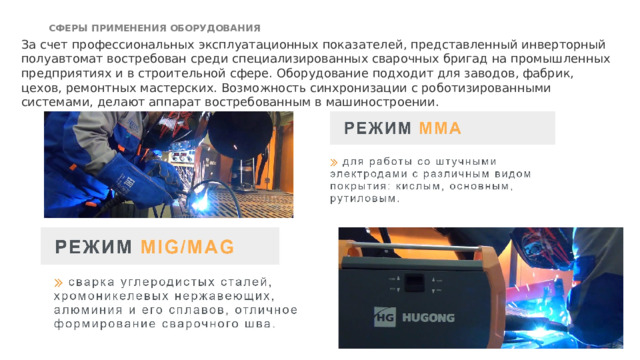 СФЕРЫ ПРИМЕНЕНИЯ ОБОРУДОВАНИЯ   За счет профессиональных эксплуатационных показателей, представленный инверторный полуавтомат востребован среди специализированных сварочных бригад на промышленных предприятиях и в строительной сфере. Оборудование подходит для заводов, фабрик, цехов, ремонтных мастерских. Возможность синхронизации с роботизированными системами, делают аппарат востребованным в машиностроении.