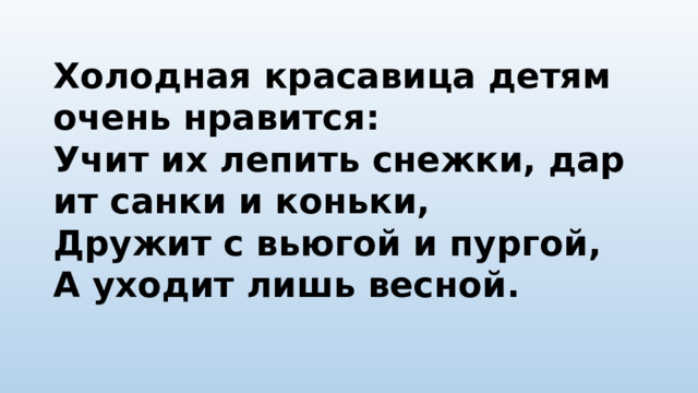 Холодная красавица детям очень нравится:  Учит их лепить снежки, дарит санки и коньки,  Дружит с вьюгой и пургой,  А уходит лишь весной.