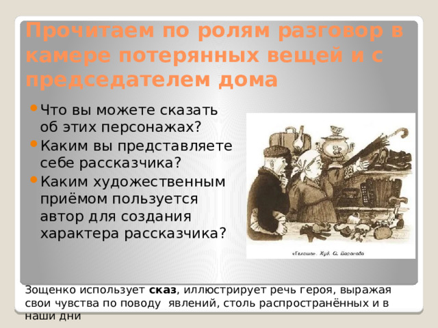 Прочитаем по ролям разговор в камере потерянных вещей и с председателем дома Что вы можете сказать об этих персонажах? Каким вы представляете себе рассказчика? Каким художественным приёмом пользуется автор для создания характера рассказчика? Зощенко использует сказ , иллюстрирует речь героя, выражая свои чувства по поводу явлений, столь распространённых и в наши дни