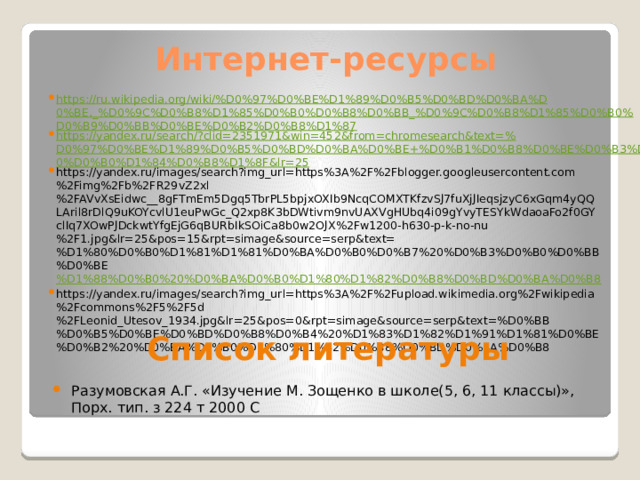 Интернет-ресурсы https://ru.wikipedia.org/wiki/%D0%97%D0%BE%D1%89%D0%B5%D0%BD%D0%BA%D0%BE,_%D0%9C%D0%B8%D1%85%D0%B0%D0%B8%D0%BB_%D0%9C%D0%B8%D1%85%D0%B0%D0%B9%D0%BB%D0%BE%D0%B2%D0%B8%D1%87 https://yandex.ru/search/?clid=2351971&win=452&from=chromesearch&text=%D0%97%D0%BE%D1%89%D0%B5%D0%BD%D0%BA%D0%BE+%D0%B1%D0%B8%D0%BE%D0%B3%D1%80%D0%B0%D1%84%D0%B8%D1%8F&lr=25 https://yandex.ru/images/search?img_url=https%3A%2F%2Fblogger.googleusercontent.com%2Fimg%2Fb%2FR29vZ2xl%2FAVvXsEidwc__8gFTmEm5Dgq5TbrPL5bpjxOXIb9NcqCOMXTKfzvSJ7fuXjJIeqsjzyC6xGqm4yQQLAril8rDlQ9uKOYcvlU1euPwGc_Q2xp8K3bDWtivm9nvUAXVgHUbq4i09gYvyTESYkWdaoaFo2f0GYclIq7XOwPJDckwtYfgEjG6qBURbIkSOiCa8b0w2OJX%2Fw1200-h630-p-k-no-nu%2F1.jpg&lr=25&pos=15&rpt=simage&source=serp&text=%D1%80%D0%B0%D1%81%D1%81%D0%BA%D0%B0%D0%B7%20%D0%B3%D0%B0%D0%BB%D0%BE %D1%88%D0%B0%20%D0%BA%D0%B0%D1%80%D1%82%D0%B8%D0%BD%D0%BA%D0%B8 https://yandex.ru/images/search?img_url=https%3A%2F%2Fupload.wikimedia.org%2Fwikipedia%2Fcommons%2F5%2F5d%2FLeonid_Utesov_1934.jpg&lr=25&pos=0&rpt=simage&source=serp&text=%D0%BB%D0%B5%D0%BE%D0%BD%D0%B8%D0%B4%20%D1%83%D1%82%D1%91%D1%81%D0%BE%D0%B2%20%D0%BA%D0%B0%D1%80%D1%82%D0%B8%D0%BD%D0%BA%D0%B8 Список литературы