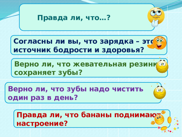 Правда ли, что…? Согласны ли вы, что зарядка – это источник бодрости и здоровья? Верно ли, что жевательная резинка сохраняет зубы? Верно ли, что зубы надо чистить один раз в день? Правда ли, что бананы поднимают настроение?