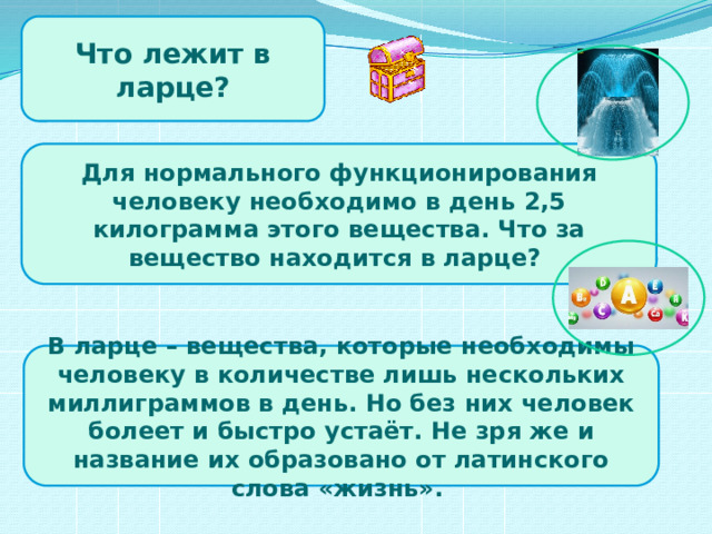 Что лежит в ларце? Для нормального функционирования человеку необходимо в день 2,5 килограмма этого вещества. Что за вещество находится в ларце? В ларце – вещества, которые необходимы человеку в количестве лишь нескольких миллиграммов в день. Но без них человек болеет и быстро устаёт. Не зря же и название их образовано от латинского слова «жизнь».