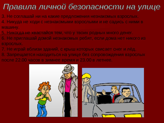 3. Не соглашай ни на какие предложения незнакомых взрослых.   4. Никуда не ходи с незнакомыми взрослыми и не садись с ними в машину.  5. Никогда не хвастайся тем, что у твоих родных много денег.   6. Не приглашай домой незнакомых ребят, если дома нет никого из взрослых.  7. Не играй вблизи зданий, с крыш которых свисает снег и лёд.  8. Запрещается находиться на улице без сопровождения взрослых после 22.00 часов в зимнее время и 23.00 в летнее.