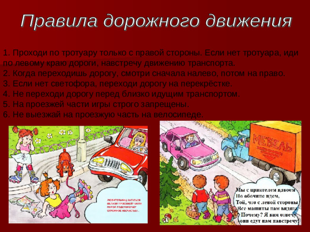 1. Проходи по тротуару только с правой стороны. Если нет тротуара, иди по левому краю дороги, навстречу движению транспорта.   2. Когда переходишь дорогу, смотри сначала налево, потом на право.   3. Если нет светофора, переходи дорогу на перекрёстке.  4. Не переходи дорогу перед близко идущим транспортом.   5. На проезжей части игры строго запрещены.   6. Не выезжай на проезжую часть на велосипеде.