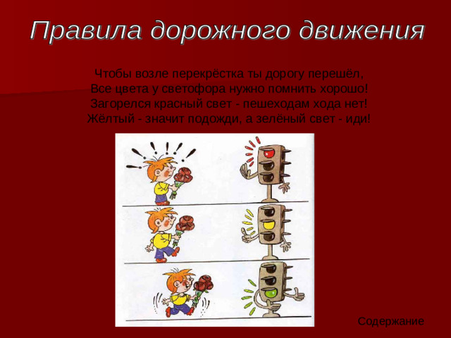 Чтобы возле перекрёстка ты дорогу перешёл,  Все цвета у светофора нужно помнить хорошо!  Загорелся красный свет - пешеходам хода нет!  Жёлтый - значит подожди, а зелёный свет - иди! Содержание