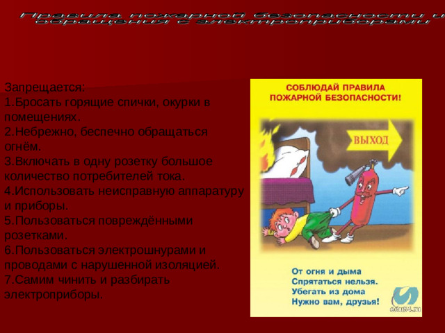 Запрещается:   1.Бросать горящие спички, окурки в помещениях.   2.Небрежно, беспечно обращаться огнём.   3.Включать в одну розетку большое количество потребителей тока.   4.Использовать неисправную аппаратуру и приборы.   5.Пользоваться повреждёнными розетками.  6.Пользоваться электрошнурами и проводами с нарушенной изоляцией.   7.Самим чинить и разбирать электроприборы. 