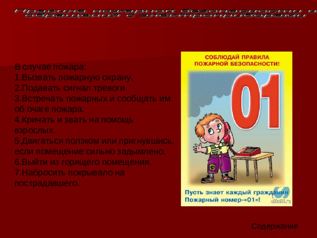 В случае пожара: 1.Вызвать пожарную охрану.   2.Подавать сигнал тревоги.   3.Встречать пожарных и сообщать им об очаге пожара.   4.Кричать и звать на помощь взрослых.   5.Двигаться ползком или пригнувшись, если помещение сильно задымлено.   6.Выйти из горящего помещения.   7.Набросить покрывало на пострадавшего. Содержание