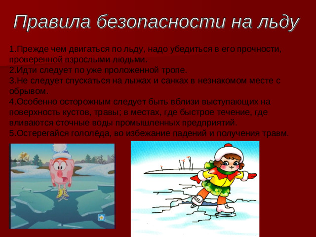 1.Прежде чем двигаться по льду, надо убедиться в его прочности, проверенной взрослыми людьми.   2.Идти следует по уже проложенной тропе.   3.Не следует спускаться на лыжах и санках в незнакомом месте с обрывом.   4.Особенно осторожным следует быть вблизи выступающих на поверхность кустов, травы; в местах, где быстрое течение, где вливаются сточные воды промышленных предприятий.  5.Остерегайся гололёда, во избежание падений и получения травм. 