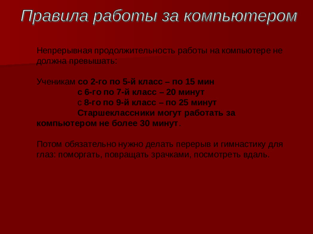 Непрерывная продолжительность работы на компьютере не должна превышать : Ученикам со 2-го по 5-й класс – по 15 мин   c 6-го по 7-й класс – 20 минут   c 8-го по 9-й класс – по 25 минут    Старшеклассники могут работать за компьютером не более 30 минут .   Потом обязательно нужно делать перерыв и гимнастику для глаз: поморгать, повращать зрачками, посмотреть вдаль.