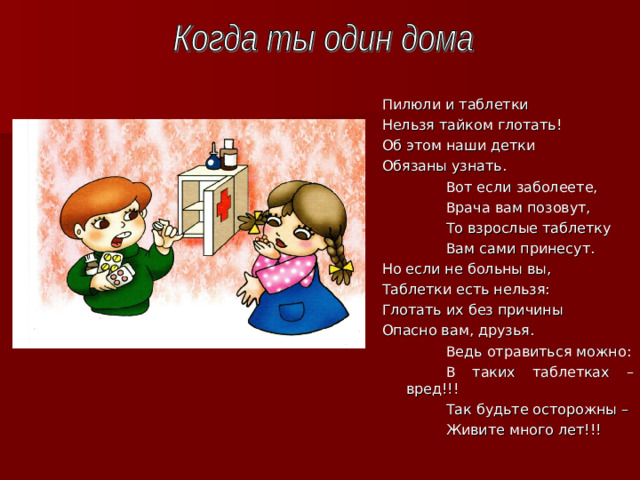 Пилюли и таблетки Нельзя тайком глотать! Об этом наши детки Обязаны узнать.   Вот если заболеете,   Врача вам позовут,   То взрослые таблетку   Вам сами принесут. Но если не больны вы, Таблетки есть нельзя : Глотать их без причины Опасно вам, друзья.   Ведь отравиться можно :   В таких таблетках – вред!!!   Так будьте осторожны –   Живите много лет!!!