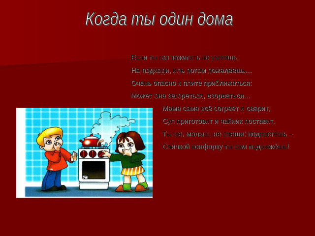 Если ты газ зажигать не умеешь, Не подходи, иль потом пожалеешь… Очень опасно к плите приближаться : Может она загореться, взорваться…  Мама сама всё согреет и сварит,  Суп приготовит и чайник поставит.  Ты же, малыш, не спеши : подрастёшь –  Спичкой конфорку ты сам подожжёшь!