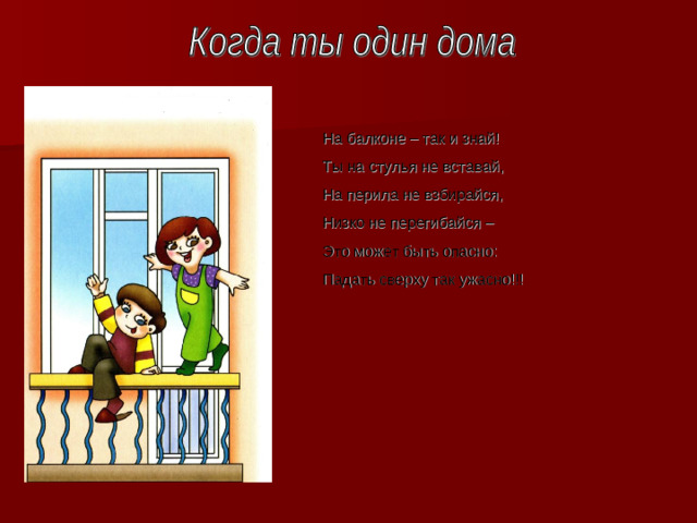 На балконе – так и знай! Ты на стулья не вставай, На перила не взбирайся, Низко не перегибайся – Это может быть опасно : Падать сверху так ужасно!!!