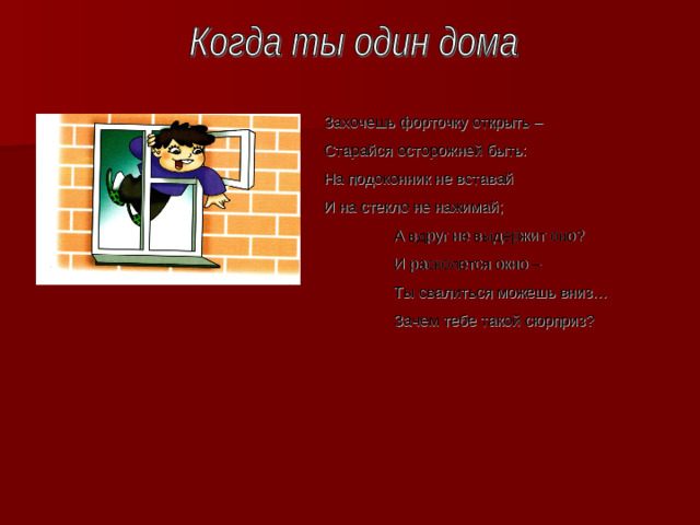 Захочешь форточку открыть – Старайся осторожней быть : На подоконник не вставай И на стекло не нажимай ;  А вдруг не выдержит оно ?  И расколется окно –  Ты свалиться можешь вниз…  Зачем тебе такой сюрприз ?
