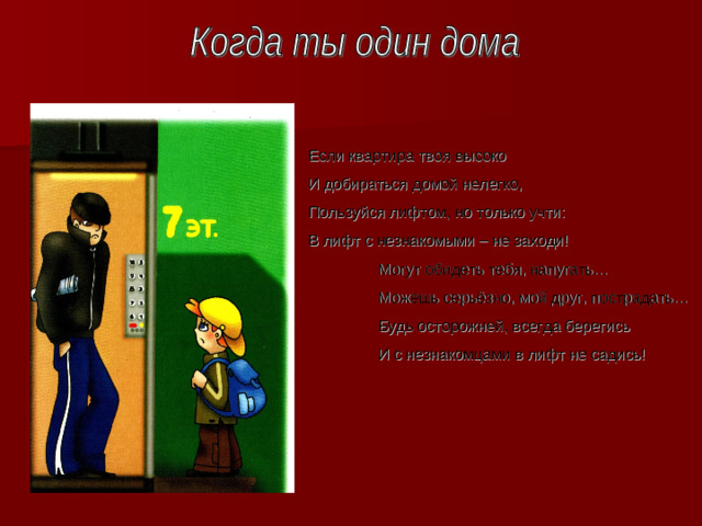 Если квартира твоя высоко И добираться домой нелегко, Пользуйся лифтом, но только учти : В лифт с незнакомыми – не заходи!  Могут обидеть тебя, напугать…  Можешь серьёзно, мой друг, пострадать…  Будь осторожней, всегда берегись  И с незнакомцами в лифт не садись!