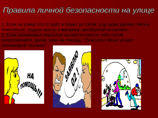 1. Если на улице кто-то идёт и бежит за тобой, а до дома далеко, беги в ближайшее людное место: к магазину, автобусной остановке.   2. Если незнакомые взрослые пытаются увести тебя силой, сопротивляйся, кричи, зови на помощь: 