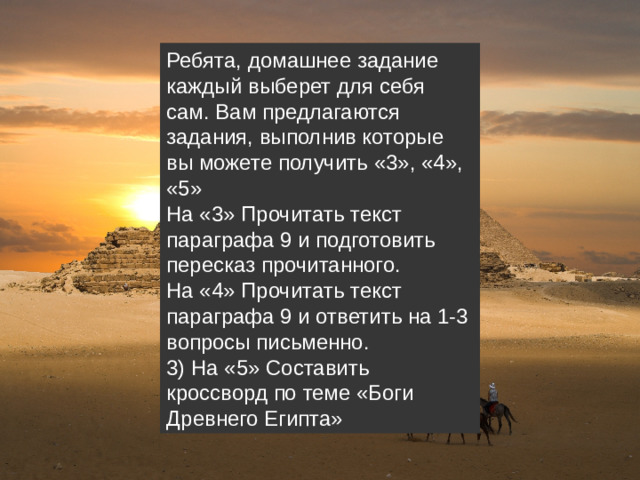 Ребята, домашнее задание каждый выберет для себя сам. Вам предлагаются задания, выполнив которые вы можете получить «3», «4», «5» На «3» Прочитать текст параграфа 9 и подготовить пересказ прочитанного. На «4» Прочитать текст параграфа 9 и ответить на 1-3 вопросы письменно. 3) На «5» Составить кроссворд по теме «Боги Древнего Египта»