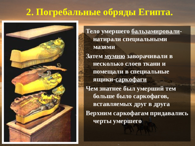 2. Погребальные обряды Египта.  Тело умершего бальзамировали -натирали специальными мазями Затем мумию заворачивали в несколько слоев ткани и помещали в специальные ящики- саркофаги Чем знатнее был умерший тем больше было саркофагов, вставляемых друг в друга Верхним саркофагам придавались черты умершего