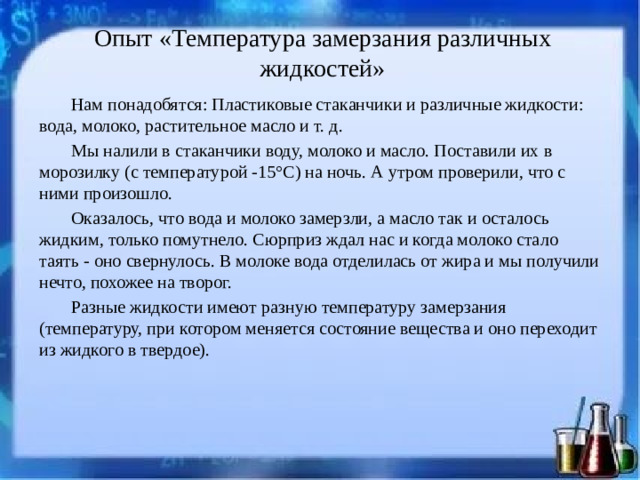 Опыт «Температура замерзания различных жидкостей»   Нам понадобятся: Пластиковые стаканчики и различные жидкости: вода, молоко, растительное масло и т. д. Мы налили в стаканчики воду, молоко и масло. Поставили их в морозилку (с температурой -15°C) на ночь. А утром проверили, что с ними произошло. Оказалось, что вода и молоко замерзли, а масло так и осталось жидким, только помутнело. Сюрприз ждал нас и когда молоко стало таять - оно свернулось. В молоке вода отделилась от жира и мы получили нечто, похожее на творог. Разные жидкости имеют разную температуру замерзания (температуру, при котором меняется состояние вещества и оно переходит из жидкого в твердое).