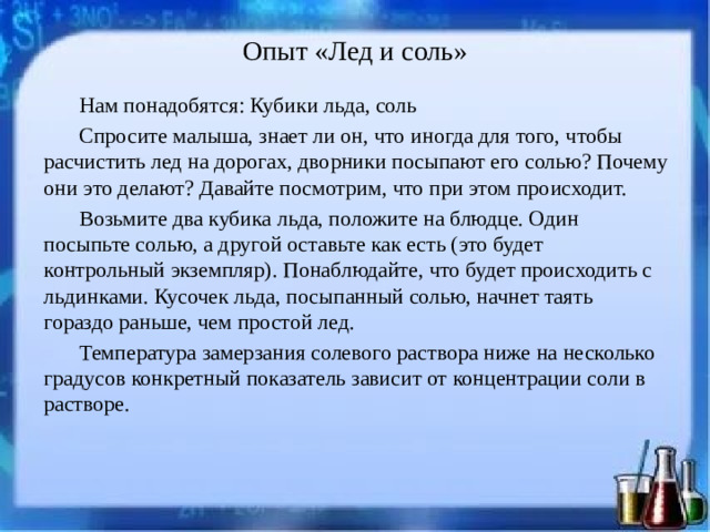 Опыт «Лед и соль»   Нам понадобятся: Кубики льда, соль Спросите малыша, знает ли он, что иногда для того, чтобы расчистить лед на дорогах, дворники посыпают его солью? Почему они это делают? Давайте посмотрим, что при этом происходит. Возьмите два кубика льда, положите на блюдце. Один посыпьте солью, а другой оставьте как есть (это будет контрольный экземпляр). Понаблюдайте, что будет происходить с льдинками. Кусочек льда, посыпанный солью, начнет таять гораздо раньше, чем простой лед. Температура замерзания солевого раствора ниже на несколько градусов конкретный показатель зависит от концентрации соли в растворе.