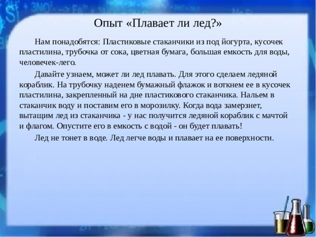 Опыт «Плавает ли лед?»   Нам понадобятся: Пластиковые стаканчики из под йогурта, кусочек пластилина, трубочка от сока, цветная бумага, большая емкость для воды, человечек-лего. Давайте узнаем, может ли лед плавать. Для этого сделаем ледяной кораблик. На трубочку наденем бумажный флажок и воткнем ее в кусочек пластилина, закрепленный на дне пластикового стаканчика. Нальем в стаканчик воду и поставим его в морозилку. Когда вода замерзнет, вытащим лед из стаканчика - у нас получится ледяной кораблик с мачтой и флагом. Опустите его в емкость с водой - он будет плавать! Лед не тонет в воде. Лед легче воды и плавает на ее поверхности.