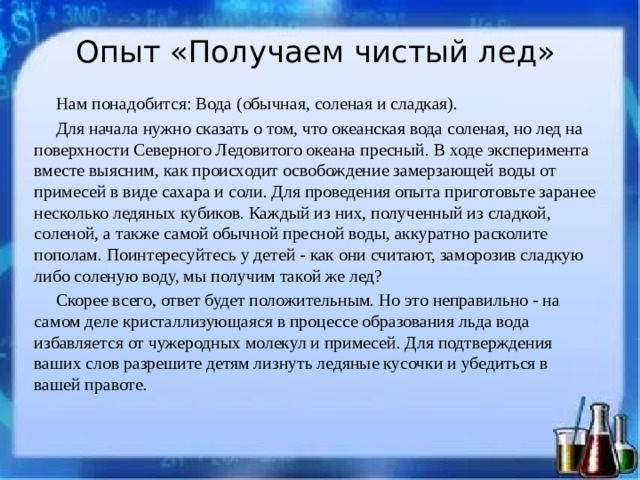 Опыт «Получаем чистый лед»   Нам понадобится: Вода (обычная, соленая и сладкая). Для начала нужно сказать о том, что океанская вода соленая, но лед на поверхности Северного Ледовитого океана пресный. В ходе эксперимента вместе выясним, как происходит освобождение замерзающей воды от примесей в виде сахара и соли. Для проведения опыта приготовьте заранее несколько ледяных кубиков. Каждый из них, полученный из сладкой, соленой, а также самой обычной пресной воды, аккуратно расколите пополам. Поинтересуйтесь у детей - как они считают, заморозив сладкую либо соленую воду, мы получим такой же лед? Скорее всего, ответ будет положительным. Но это неправильно - на самом деле кристаллизующаяся в процессе образования льда вода избавляется от чужеродных молекул и примесей. Для подтверждения ваших слов разрешите детям лизнуть ледяные кусочки и убедиться в вашей правоте.