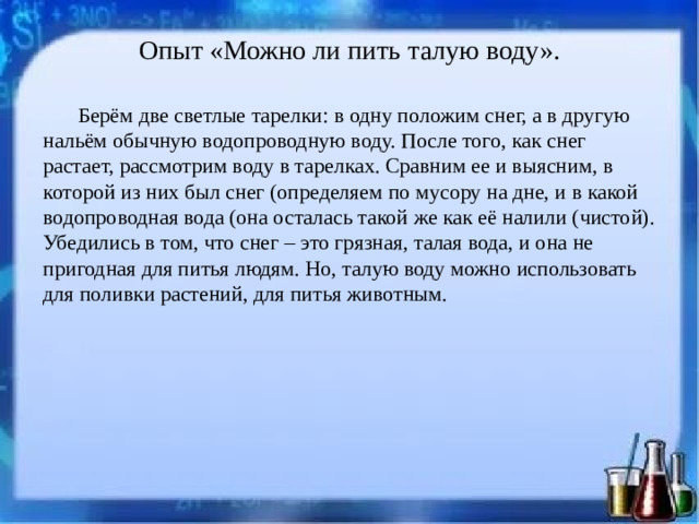 Опыт «Можно ли пить талую воду».   Берём две светлые тарелки: в одну положим снег, а в другую нальём обычную водопроводную воду. После того, как снег растает, рассмотрим воду в тарелках. Сравним ее и выясним, в которой из них был снег (определяем по мусору на дне, и в какой водопроводная вода (она осталась такой же как её налили (чистой). Убедились в том, что снег – это грязная, талая вода, и она не пригодная для питья людям. Но, талую воду можно использовать для поливки растений, для питья животным.