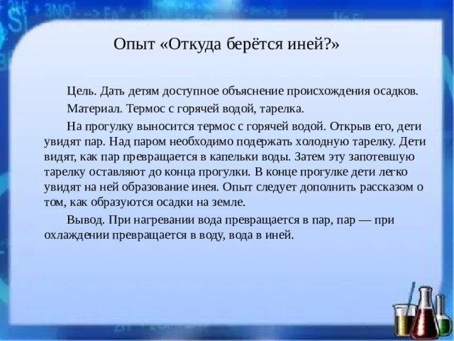 Опыт «Откуда берётся иней?» Цель. Дать детям доступное объяснение происхождения осадков. Материал. Термос с горячей водой, тарелка. На прогулку выносится термос с горячей водой. Открыв его, дети увидят пар. Над паром необходимо подержать холодную тарелку. Дети видят, как пар превращается в капельки воды. Затем эту запотевшую тарелку оставляют до конца прогулки. В конце прогулке дети легко увидят на ней образование инея. Опыт следует дополнить рассказом о том, как образуются осадки на земле. Вывод. При нагревании вода превращается в пар, пар — при охлаждении превращается в воду, вода в иней.