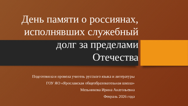 День памяти о россиянах, исполнявших служебный долг за пределами Отечества Подготовила и провела учитель русского языка и литературы  ГОУ ЯО «Ярославская общеобразовательная школа»  Мельникова Ирина Анатольевна Февраль 2026 года