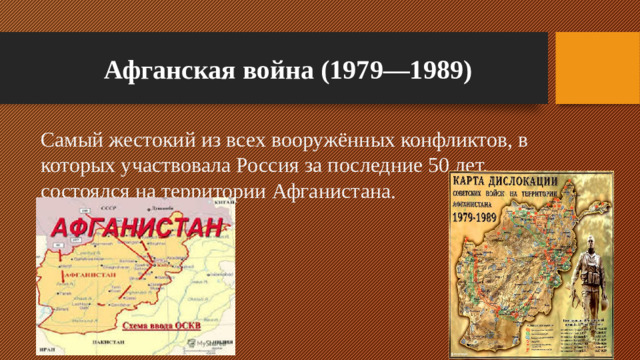 Афганская война (1979—1989) Самый жестокий из всех вооружённых конфликтов, в которых участвовала Россия за последние 50 лет, состоялся на территории Афганистана.
