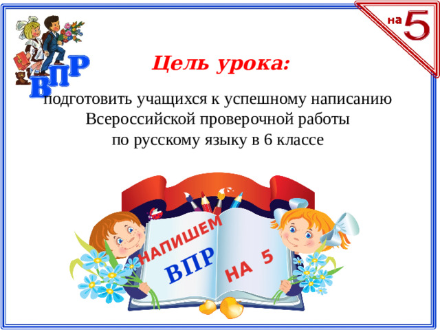 НАПИШЕМ ВПР НА 5 Цель урока: подготовить учащихся к успешному написанию Всероссийской проверочной работы по русскому языку в 6 классе