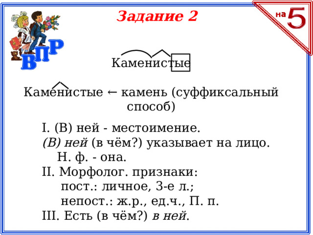 Задание 2 Каменистые  Каменистые ← камень (суффиксальный способ) I. (В) ней - местоимение. (В) ней  (в чём?) указывает на лицо.      Н. ф. - она.  II. Морфолог. признаки:       пост.: личное, 3-е л.;       непост.: ж.р., ед.ч., П. п.  III. Есть (в чём?)  в ней .