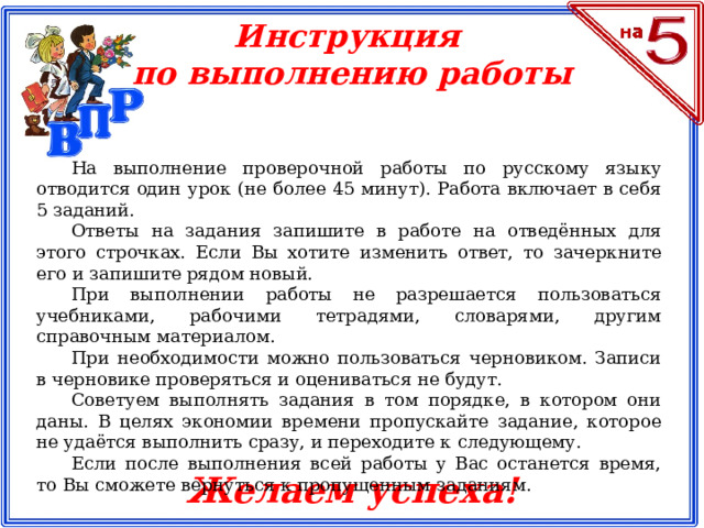 Инструкция по выполнению работы На выполнение проверочной работы по русскому языку отводится один урок (не более 45 минут). Работа включает в себя 5 заданий. Ответы на задания запишите в работе на отведённых для этого строчках. Если Вы хотите изменить ответ, то зачеркните его и запишите рядом новый. При выполнении работы не разрешается пользоваться учебниками, рабочими тетрадями, словарями, другим справочным материалом. При необходимости можно пользоваться черновиком. Записи в черновике проверяться и оцениваться не будут. Советуем выполнять задания в том порядке, в котором они даны. В целях экономии времени пропускайте задание, которое не удаётся выполнить сразу, и переходите к следующему. Если после выполнения всей работы у Вас останется время, то Вы сможете вернуться к пропущенным заданиям. Желаем успеха!