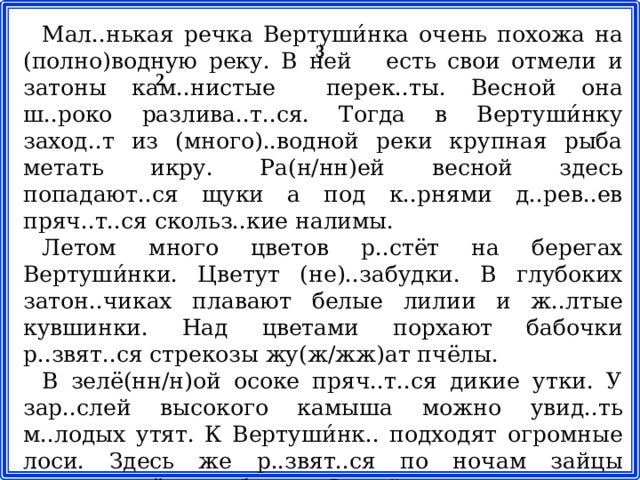 Мал..нькая речка Вертуши́нка очень похожа на (полно)водную реку. В ней есть свои отмели и затоны кам..нистые перек..ты. Весной она ш..роко разлива..т..ся. Тогда в Вертуши́нку заход..т из (много)..водной реки крупная рыба метать икру. Ра(н/нн)ей весной здесь попадают..ся щуки а под к..рнями д..рев..ев пряч..т..ся скольз..кие налимы. Летом много цветов р..стёт на берегах Вертуши́нки. Цветут (не)..забудки. В глубоких затон..чиках плавают белые лилии и ж..лтые кувшинки. Над цветами порхают бабочки р..звят..ся стрекозы жу(ж/жж)ат пчёлы. В зелё(нн/н)ой осоке пряч..т..ся дикие утки. У зар..слей высокого камыша можно увид..ть м..лодых утят. К Вертуши́нк.. подходят огромные лоси. Здесь же р..звят..ся по ночам зайцы прыга..т лё..кие белки. Зимой на снегу можно увид..ть белич..и лис..и и заяч..и следы. 3 2