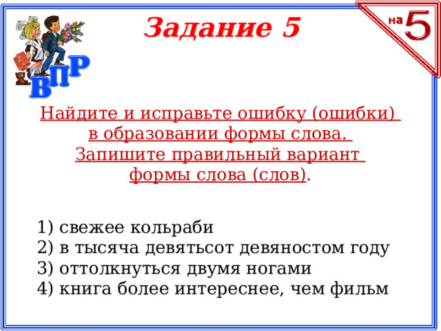 Задание 5 Найдите и исправьте ошибку (ошибки) в образовании формы слова. Запишите правильный вариант формы слова (слов) . 1) свежее кольраби 2) в тысяча девятьсот девяностом году 3) оттолкнуться двумя ногами 4) книга более интереснее, чем фильм