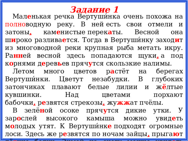 Задание 1 Мал е нькая речка Вертуши́нка очень похожа на полно водную реку. В ней есть свои отмели и затоны , кам е нистые перек а ты. Весной она ш и роко разлива е тся. Тогда в Вертуши́нку заход и т из многоводной реки крупная рыба метать икру. Ра нн ей весной здесь попадаются щуки ,  а под к о рнями д е рев ь ев пряч у тся скользкие налимы. Летом много цветов р а стёт на берегах Вертуши́нки. Цветут незабудки. В глубоких затончиках плавают белые лилии и ж ё лтые кувшинки. Над цветами порхают бабочки ,  р е звятся стрекозы ,  жу жж ат пчёлы. В зелё н ой осоке пряч у тся дикие утки. У зар о слей высокого камыша можно увид е ть м о лодых утят. К Вертуши́нк е  подходят огромные лоси. Здесь же р е звятся по ночам зайцы ,  прыга ю т лё г кие белки. Зимой на снегу можно увид е ть белич ь и ,  лис ь и и заяч ь и следы.
