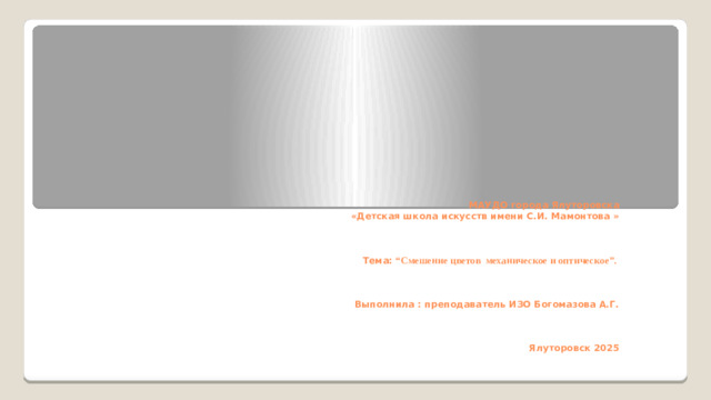 МАУДО города Ялуторовска  «Детская школа искусств имени С.И. Мамонтова »     Тема: “Смешение цветов механическое и оптическое”.     Выполнила : преподаватель ИЗО Богомазова А.Г.     Ялуторовск 2025