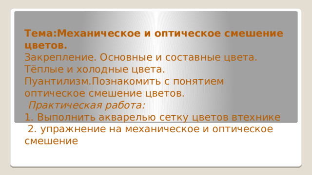 Тема:Механическое и оптическое смешение цветов. Закрепление. Основные и составные цвета. Тёплые и холодные цвета. Пуантилизм.Познакомить с понятием оптическое смешение цветов.  Практическая работа: 1. Выполнить акварелью сетку цветов втехнике  2. упражнение на механическое и оптическое смешение  