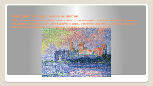 Пространственное смешение цветов.  Пространственное смешение цветов получается, если посмотреть на некотором расстоянии на небольшие, касающиеся друг друга цветовые пятна. Эти пятна сольются в одно сплошное пятно, которое будет иметь цвет, полученный от смешения цветов мелких участков.