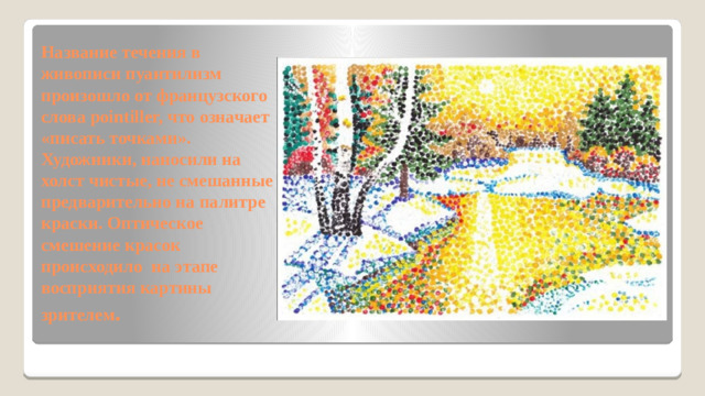 Название течения в живописи пуантилизм произошло от французского слова pointiller, что означает «писать точками». Художники, наносили на холст чистые, не смешанные предварительно на палитре краски. Оптическое смешение красок происходило на этапе восприятия картины зрителем .