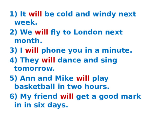 1) It will be cold and windy next week. 2) We will fly to London next month. 3) I will phone you in a minute. 4) They will dance and sing tomorrow. 5) Ann and Mike will play basketball in two hours. 6) My friend will get a good mark in in six days.