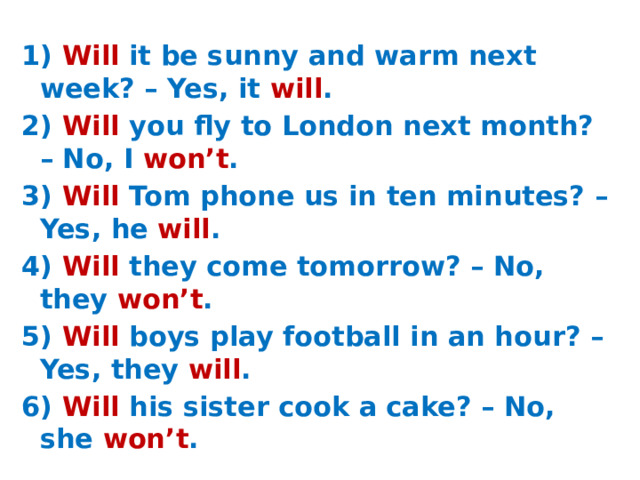 1) Will it be sunny and warm next week? – Yes, it will . 2) Will you fly to London next month? – No, I won’t . 3) Will Tom phone us in ten minutes? – Yes, he will . 4) Will they come tomorrow? – No, they won’t . 5) Will boys play football in an hour? – Yes, they will . 6) Will his sister cook a cake? – No, she won’t .