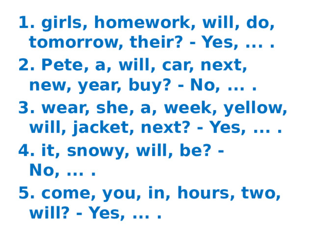 1. girls, homework, will, do, tomorrow, their? - Yes, ... . 2. Pete, a, will, car, next, new, year, buy? - No, ... . 3. wear, she, a, week, yellow, will, jacket, next? - Yes, ... . 4. it, snowy, will, be? - No, ... . 5. come, you, in, hours, two, will? - Yes, ... .