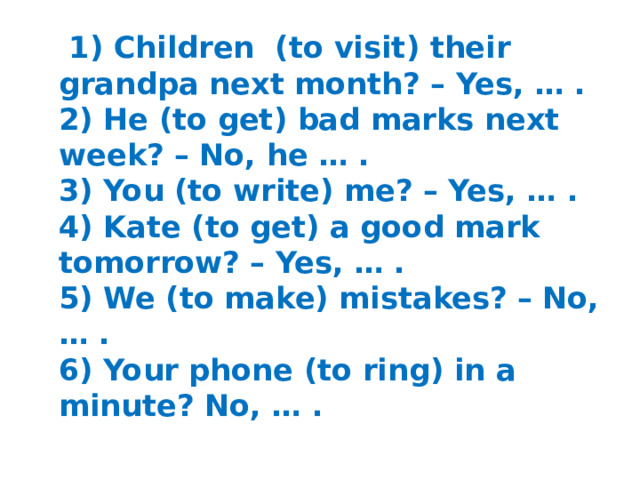 1) Children (to visit) their grandpa next month? – Yes, … .  2) He (to get) bad marks next week? – No, he … .  3) You (to write) me? – Yes, … .  4) Kate (to get) a good mark tomorrow? – Yes, … .  5) We (to make) mistakes? – No, … .  6) Your phone (to ring) in a minute? No, … .
