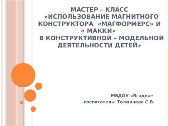 МАСТЕР – КЛАСС  «Использование магнитного конструктора «Магформерс» и  « Макки»  в конструктивной – модельной деятельности детей»   МБДОУ «Ягодка» воспитатель: Толмачева С.В.