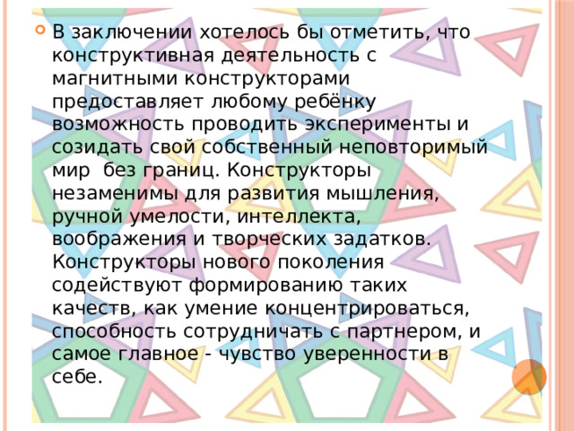 В заключении хотелось бы отметить, что конструктивная деятельность с магнитными конструкторами предоставляет любому ребёнку возможность проводить эксперименты и созидать свой собственный неповторимый мир без границ. Конструкторы незаменимы для развития мышления, ручной умелости, интеллекта, воображения и творческих задатков. Конструкторы нового поколения содействуют формированию таких качеств, как умение концентрироваться, способность сотрудничать с партнером, и самое главное - чувство уверенности в себе.