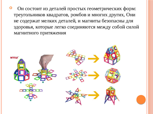 Он состоит из деталей простых геометрических форм: треугольников квадратов, ромбов и многих других, Они не содержат мелких деталей, и магниты безопасны для здоровья, которые легко соединяются между собой силой магнитного притяжения